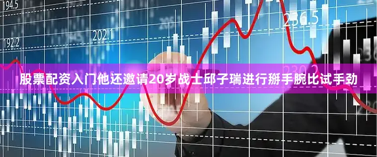 股票配资入门他还邀请20岁战士邱子瑞进行掰手腕比试手劲