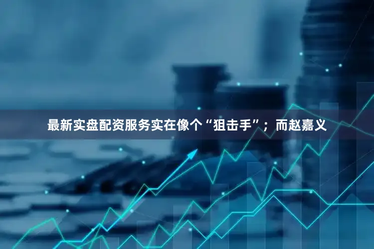 最新实盘配资服务实在像个“狙击手”；而赵嘉义