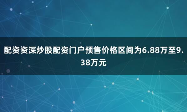配资资深炒股配资门户预售价格区间为6.88万至9.38万元
