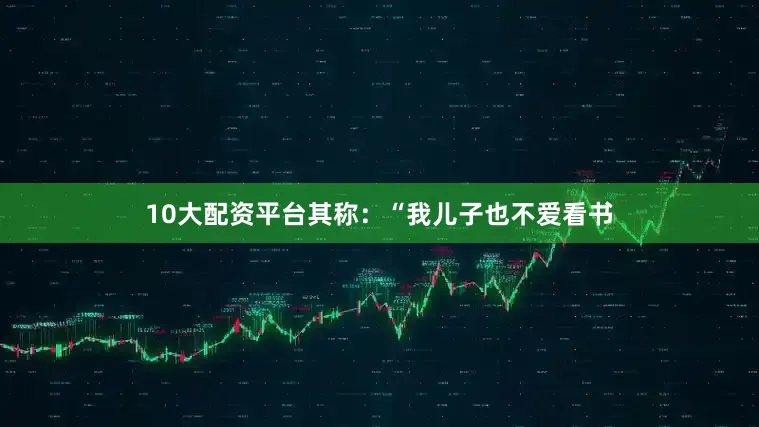 10大配资平台其称：“我儿子也不爱看书