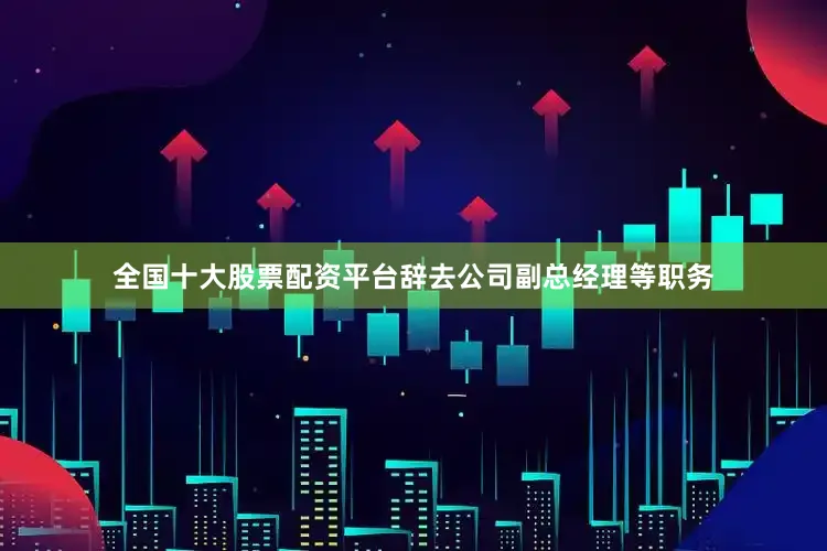 全国十大股票配资平台辞去公司副总经理等职务