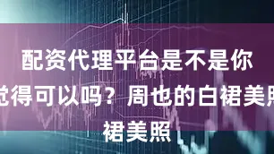 配资代理平台是不是你觉得可以吗？周也的白裙美照