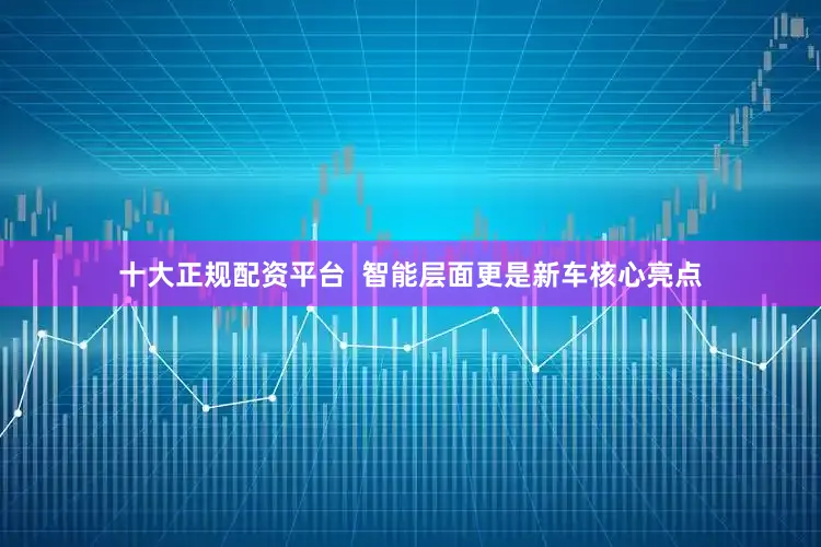十大正规配资平台  智能层面更是新车核心亮点