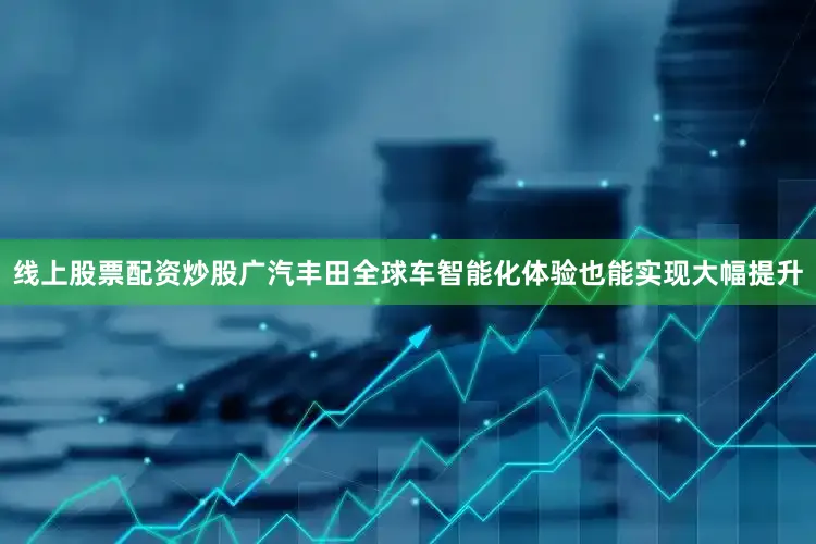 线上股票配资炒股广汽丰田全球车智能化体验也能实现大幅提升
