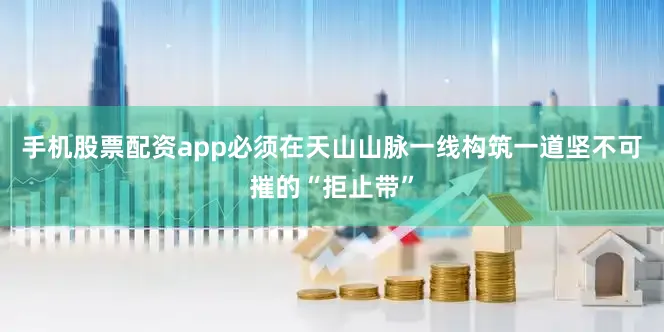 手机股票配资app必须在天山山脉一线构筑一道坚不可摧的“拒止带”